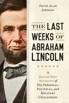 Last Weeks of Abraham Lincoln, The: A Day-By-Day Account of His Personal, Political, and Military Challenges