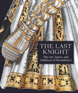 Last Knight, The: The Art, Armor, and Ambition of Maximilian I