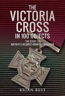 Victoria Cross in 100 Objects, The: The Story of the Britain's Highest Award For Valour