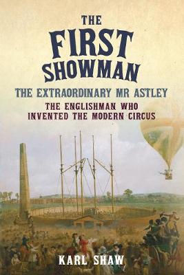 First Showman, The: The Extraordinary Mr Astley, The Englishman Who Invented the Modern Circus